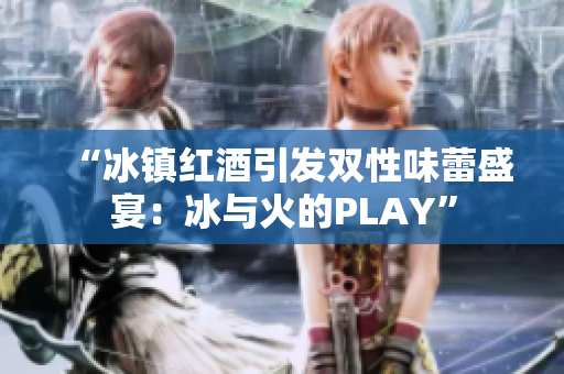 “冰镇红酒引发双性味蕾盛宴：冰与火的PLAY”