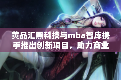 黄品汇黑科技与mba智库携手推出创新项目，助力商业发展