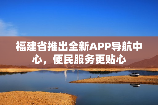 福建省推出全新APP导航中心，便民服务更贴心