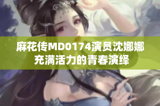 麻花传MD0174演员沈娜娜 充满活力的青春演绎