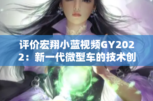 评价宏翔小蓝视频GY2022：新一代微型车的技术创新与驾驶体验