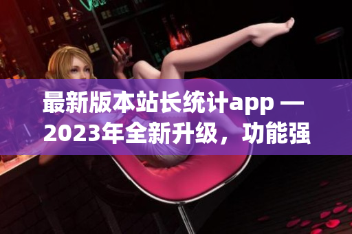 最新版本站长统计app — 2023年全新升级，功能强大，用户体验再升级