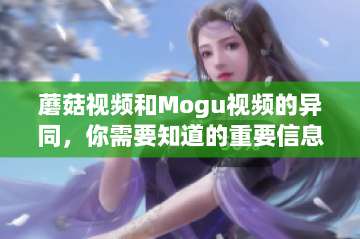 蘑菇视频和Mogu视频的异同，你需要知道的重要信息