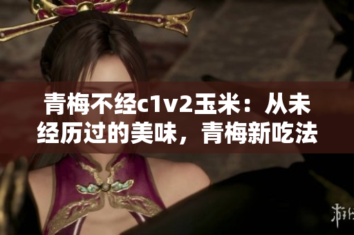 青梅不经c1v2玉米：从未经历过的美味，青梅新吃法解锁美味新境界