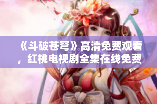 《斗破苍穹》高清免费观看，红桃电视剧全集在线免费播放，精彩内容尽在红桃平台