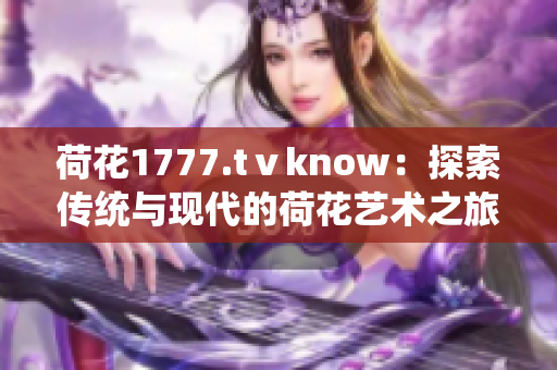 荷花1777.tⅴknow：探索传统与现代的荷花艺术之旅