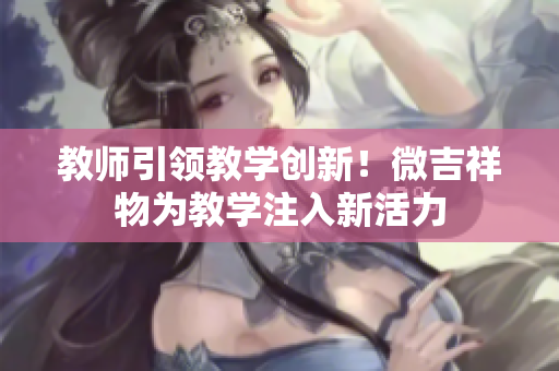 教师引领教学创新！微吉祥物为教学注入新活力