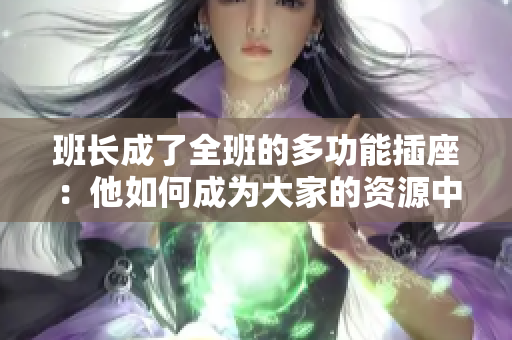 班长成了全班的多功能插座：他如何成为大家的资源中心和沟通桥梁  