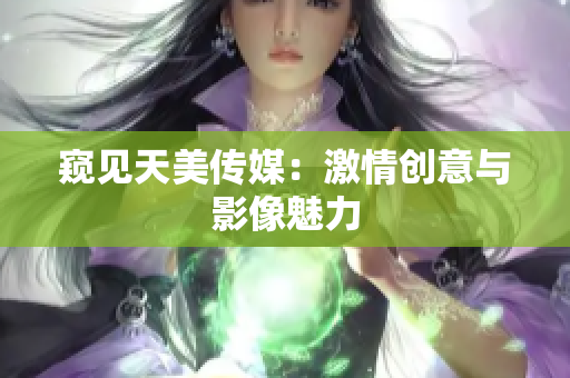 窥见天美传媒：激情创意与影像魅力