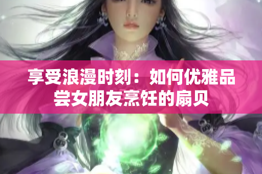 享受浪漫时刻：如何优雅品尝女朋友烹饪的扇贝