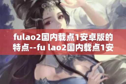 fulao2国内载点1安卓版的特点--fu lao2国内载点1安卓版特色介绍