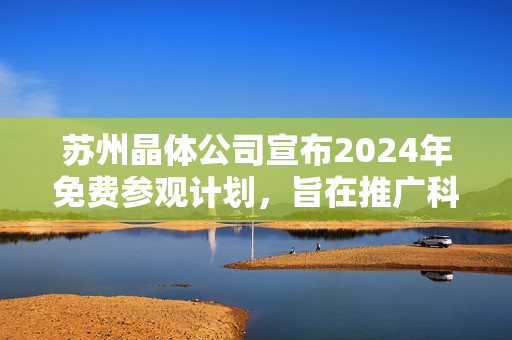 苏州晶体公司宣布2024年免费参观计划，旨在推广科技创新及晶体技术