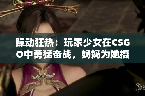 躁动狂热：玩家少女在CSGO中勇猛奋战，妈妈为她摄制精彩瞬间