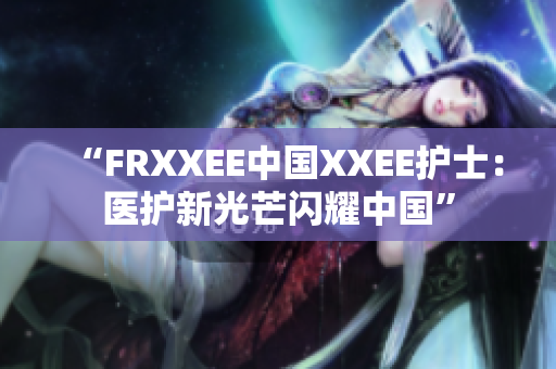 “FRXXEE中国XXEE护士：医护新光芒闪耀中国”