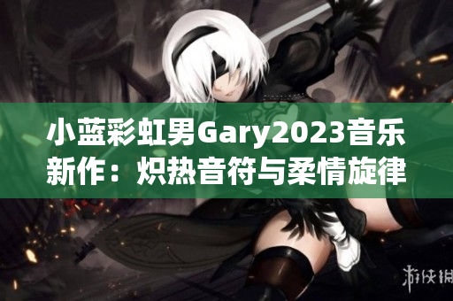 小蓝彩虹男Gary2023音乐新作：炽热音符与柔情旋律交织