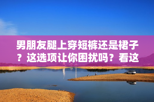 男朋友腿上穿短裤还是裙子？这选项让你困扰吗？看这里的建议！