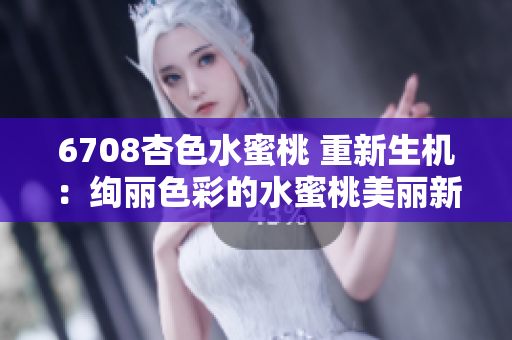 6708杏色水蜜桃 重新生机：绚丽色彩的水蜜桃美丽新装