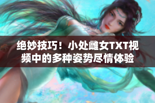 绝妙技巧！小处雌女TXT视频中的多种姿势尽情体验