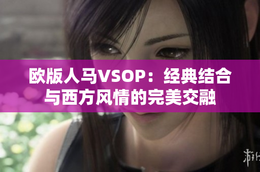 欧版人马VSOP：经典结合与西方风情的完美交融