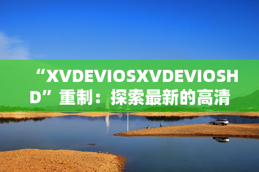 “XVDEVIOSXVDEVIOSHD”重制：探索最新的高清视频平台