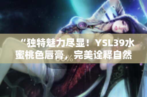 “独特魅力尽显！YSL39水蜜桃色唇膏，完美诠释自然妆容魅力！”