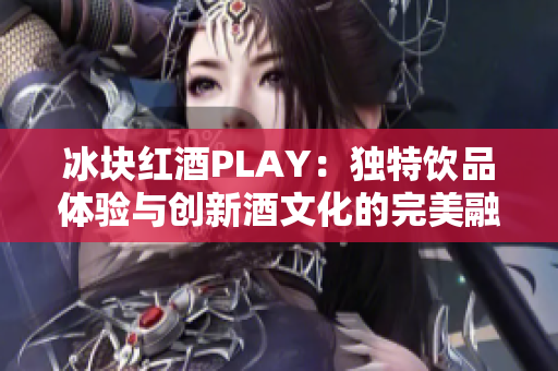 冰块红酒PLAY：独特饮品体验与创新酒文化的完美融合