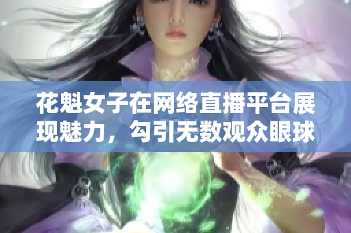 花魁女子在网络直播平台展现魅力，勾引无数观众眼球