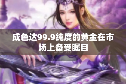 成色达99.9纯度的黄金在市场上备受瞩目