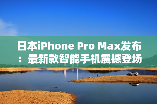 日本iPhone Pro Max发布：最新款智能手机震撼登场，性能升级再进一步