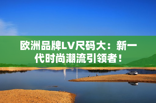 欧洲品牌LV尺码大：新一代时尚潮流引领者！