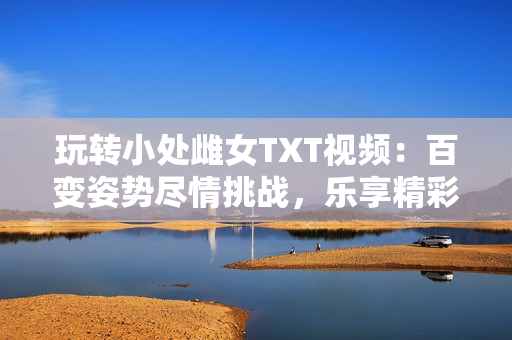 玩转小处雌女TXT视频：百变姿势尽情挑战，乐享精彩刺激！