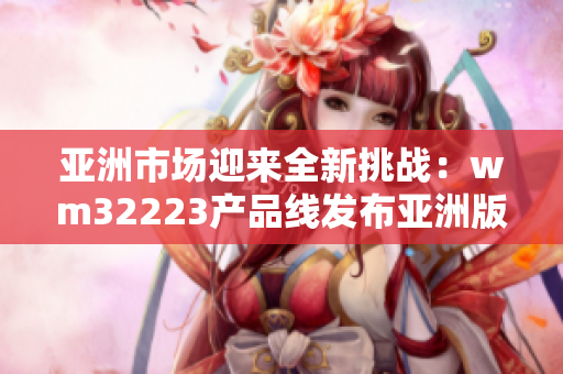 亚洲市场迎来全新挑战：wm32223产品线发布亚洲版，用户期待新体验