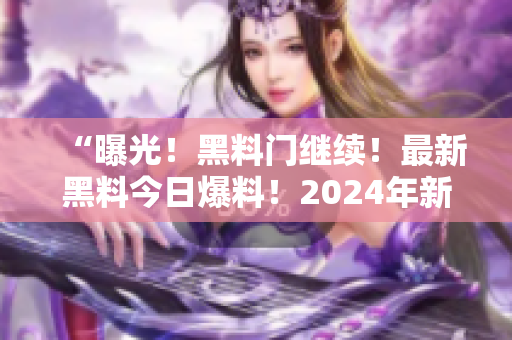 “曝光！黑料门继续！最新黑料今日爆料！2024年新揭秘！”