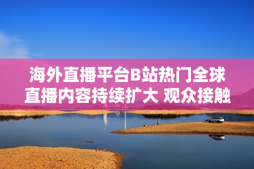 海外直播平台B站热门全球直播内容持续扩大 观众接触全球文化日益多元化