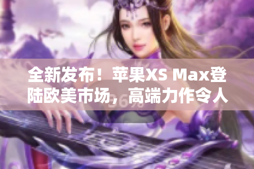 全新发布！苹果XS Max登陆欧美市场，高端力作令人期待