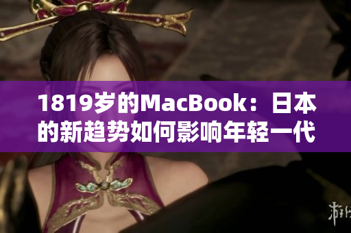 1819岁的MacBook：日本的新趋势如何影响年轻一代的科技消费？