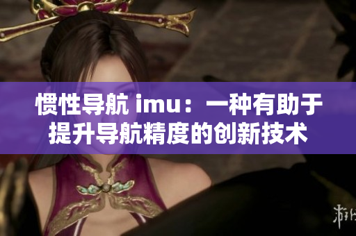 惯性导航 imu：一种有助于提升导航精度的创新技术