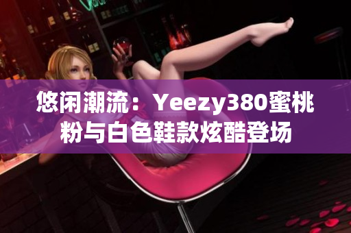 悠闲潮流：Yeezy380蜜桃粉与白色鞋款炫酷登场