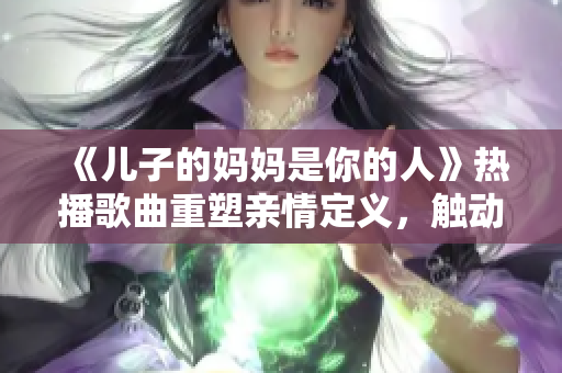 《儿子的妈妈是你的人》热播歌曲重塑亲情定义，触动千万父母心弦