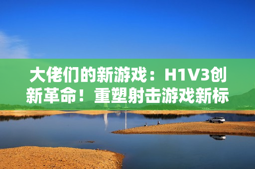 大佬们的新游戏：H1V3创新革命！重塑射击游戏新标杆，全新玩法引领热潮