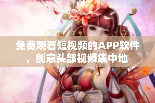 免费观看短视频的APP软件，创意头部视频集中地 