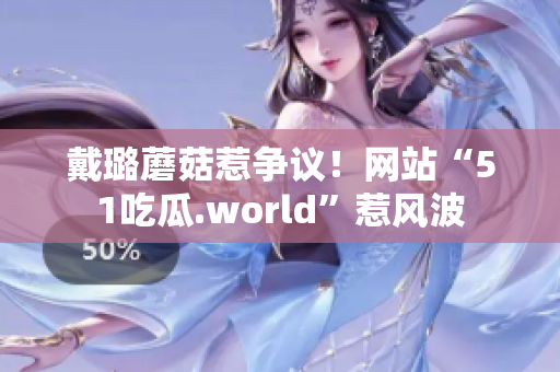 戴璐蘑菇惹争议！网站“51吃瓜.world”惹风波