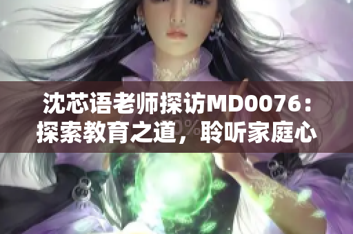 沈芯语老师探访MD0076：探索教育之道，聆听家庭心声