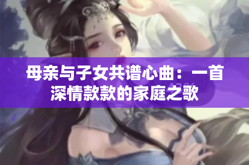 母亲与子女共谱心曲：一首深情款款的家庭之歌