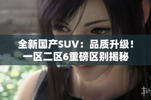 全新国产SUV：品质升级！一区二区6重磅区别揭秘