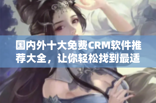 国内外十大免费CRM软件推荐大全，让你轻松找到最适合企业的CRM系统