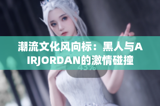 潮流文化风向标：黑人与AIRJORDAN的激情碰撞