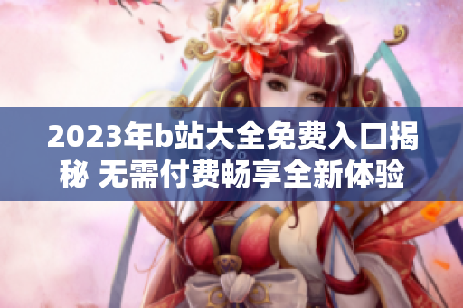 2023年b站大全免费入口揭秘 无需付费畅享全新体验