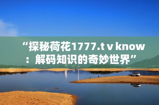 “探秘荷花1777.tⅴknow：解码知识的奇妙世界”