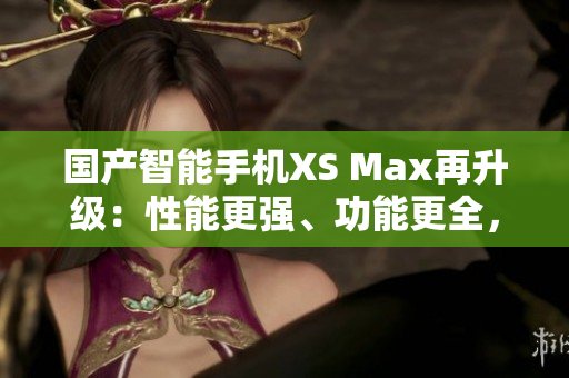 国产智能手机XS Max再升级：性能更强、功能更全，堪比进口机！